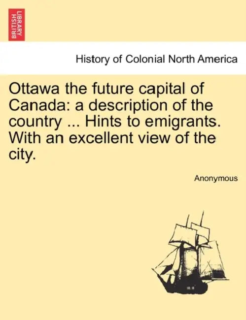 Ottawa the Future Capital of Canada: A Description of the Country ... Hints to Emigrants. with an Excellent View of the City. by Anonymous