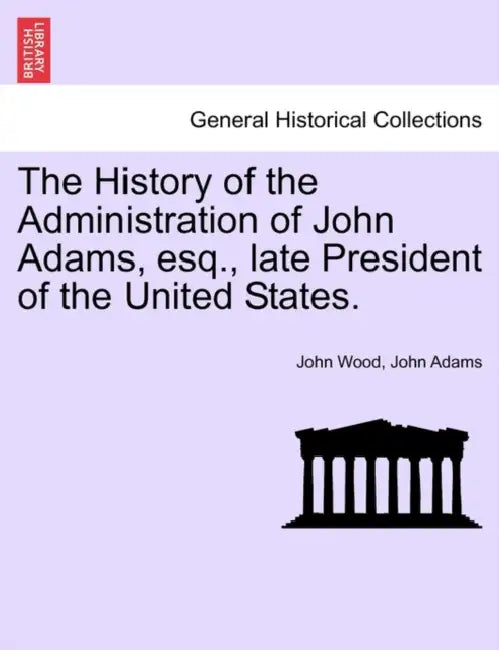 The History of the Administration of John Adams, esq., late President of the United States. by John Wood, John Adams