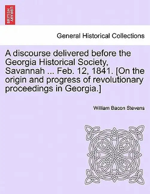 A Discourse Delivered Before the Georgia Historical Society, Savannah ... Feb. 12, 1841. [On the Origin and Progress of Revolutionary Proceedings in G by William Bacon Stevens