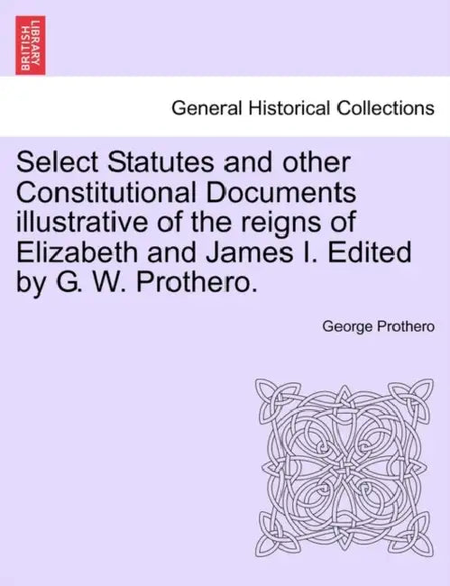 Select Statutes and other Constitutional Documents illustrative of the reigns of Elizabeth and James I. Edited by G. W. Prothero. by George Prothero