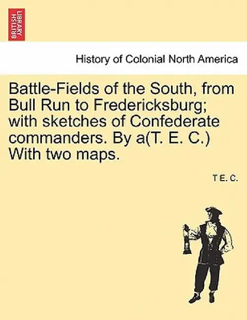 Battle-Fields of the South, from Bull Run to Fredericksburg; With Sketches of Confederate Commanders. by A(t. E. C.) with Two Maps. Vol. II by T. E. C