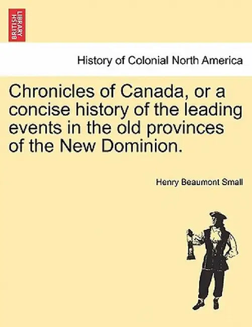 Chronicles of Canada, or a Concise History of the Leading Events in the Old Provinces of the New Dominion. by Henry Beaumont Small