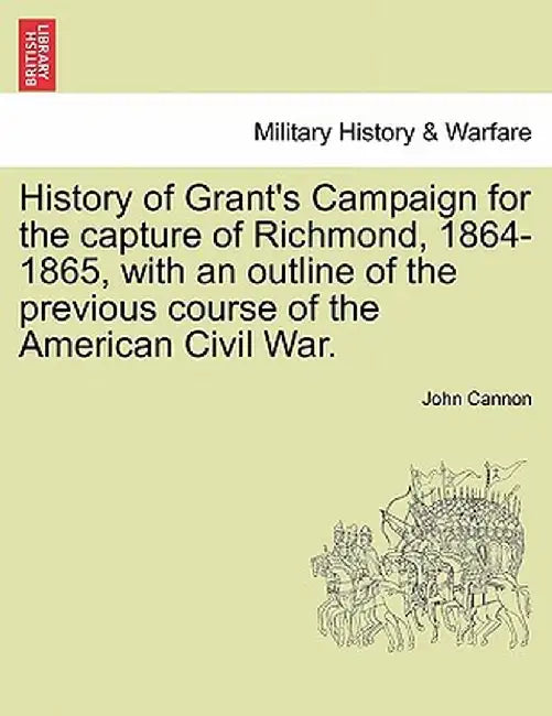 History of Grant's Campaign for the Capture of Richmond, 1864-1865, with an Outline of the Previous Course of the American Civil War. by John Cannon