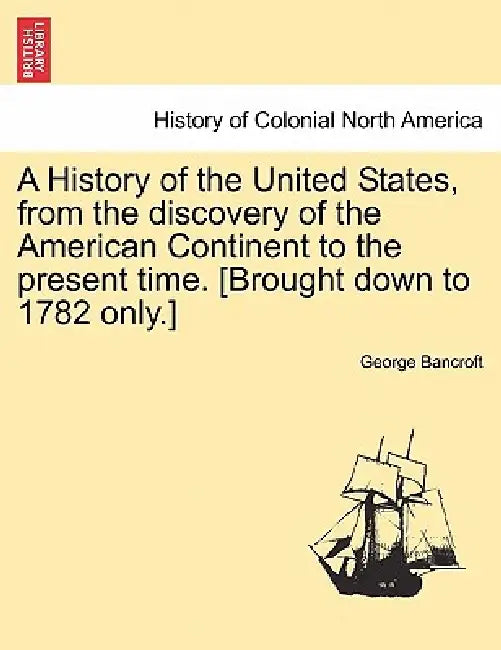 A History of the United States, from the discovery of the American Continent to the present time. [Brought down to 1782 only.] by George Bancroft