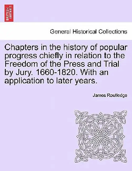 Chapters in the history of popular progress chiefly in relation to the Freedom of the Press and Trial by Jury. 1660-1820. With an application to later by James Routledge