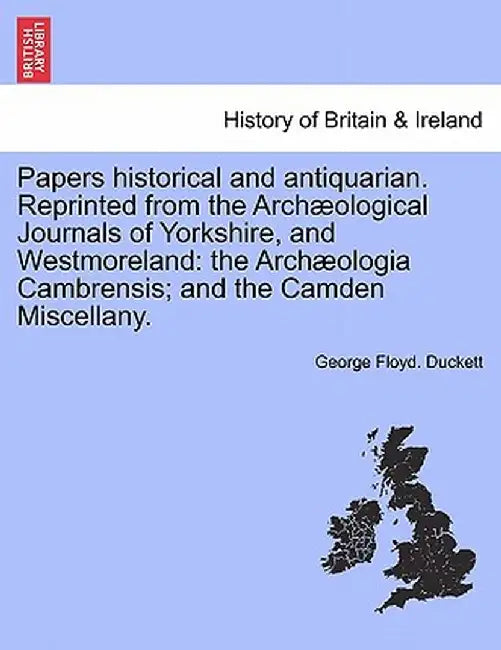 Papers Historical and Antiquarian. Reprinted from the Arch Ological Journals of Yorkshire, and Westmoreland: The Arch Ologia Cambrensis; And the Camde by George Floyd Duckett