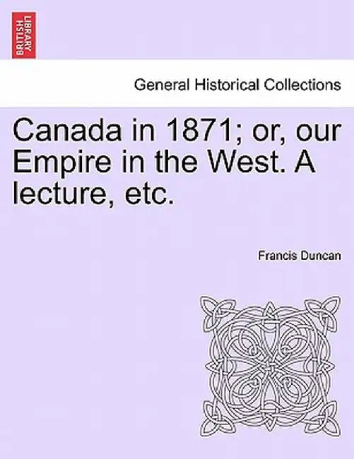 Canada in 1871; Or, Our Empire in the West. a Lecture, Etc. by Francis Duncan