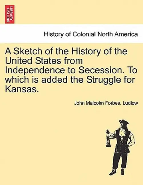 A Sketch of the History of the United States from Independence to Secession. to Which Is Added the Struggle for Kansas. by John Malcolm Forbes Ludlow