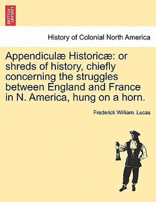 Appendiculae Historicae: Or Shreds of History, Chiefly Concerning the Struggles Between England and France in N. America, Hung on a Horn. by Frederick William Lucas