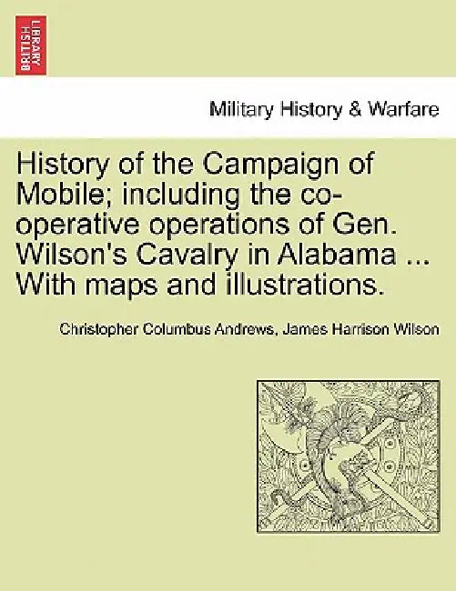 History of the Campaign of Mobile; Including the Co-Operative Operations of Gen. Wilson's Cavalry in Alabama ... with Maps and Illustrations. by Christopher Columbus Andrews, James Harrison Wilson