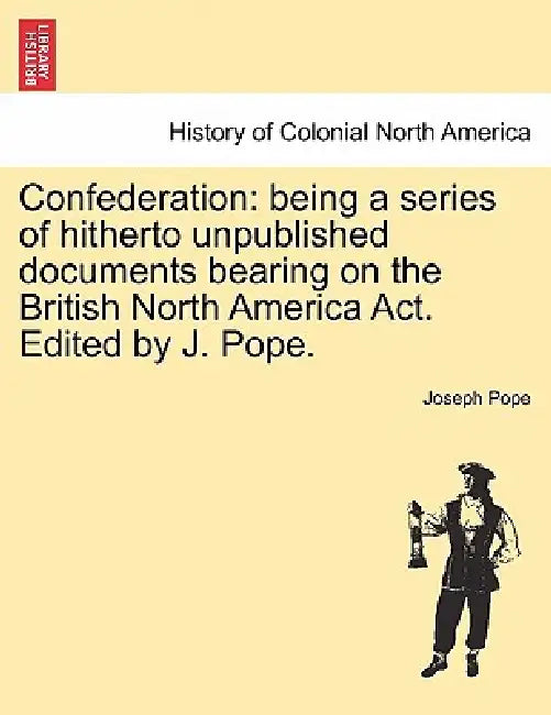 Confederation: Being a Series of Hitherto Unpublished Documents Bearing on the British North America ACT. Edited by J. Pope. by Joseph Pope