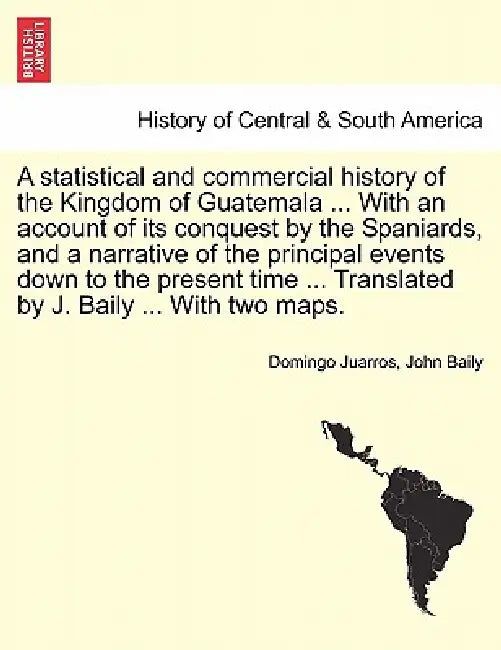 A statistical and commercial history of the Kingdom of Guatemala ... With an account of its conquest by the Spaniards, and a narrative of the principa by Domingo Juarros, John Baily