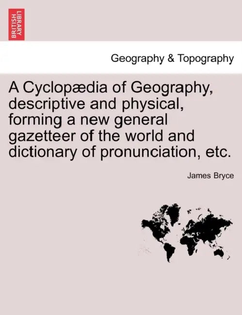 A Cyclopædia of Geography, descriptive and physical, forming a new general gazetteer of the world and dictionary of pronunciation, etc. by James Bryce