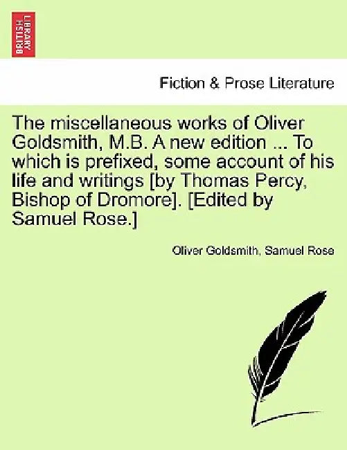 The miscellaneous works of Oliver Goldsmith, M.B. A new edition ... To which is prefixed, some account of his life and writings [by Thomas Percy, Bish by Oliver Goldsmith, Samuel Rose