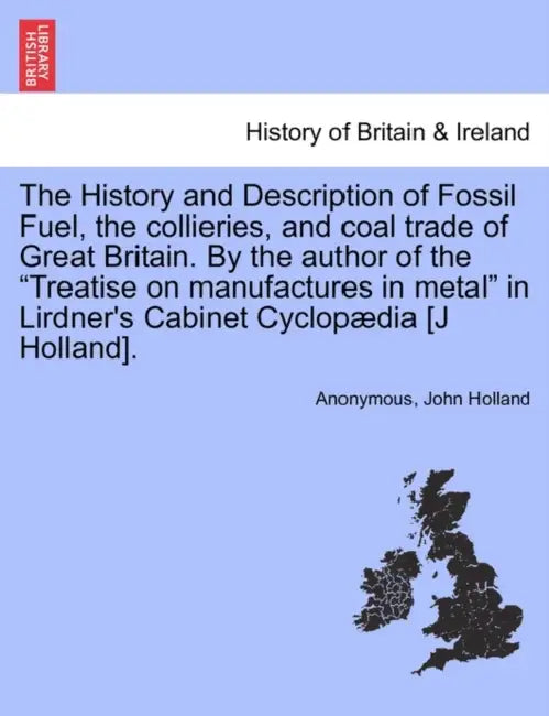 The History and Description of Fossil Fuel, the collieries, and coal trade of Great Britain. By the author of the "Treatise on manufactures in metal" by Anonymous, John Holland