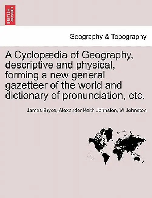 A Cyclopædia of Geography, descriptive and physical, forming a new general gazetteer of the world and dictionary of pronunciation, etc. Third Edition. by James Bryce, Alexander Keith Johnston, W. Johnston