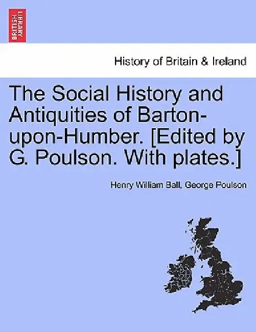 The Social History and Antiquities of Barton-Upon-Humber. [Edited by G. Poulson. with Plates.] by Henry William Ball, George Poulson