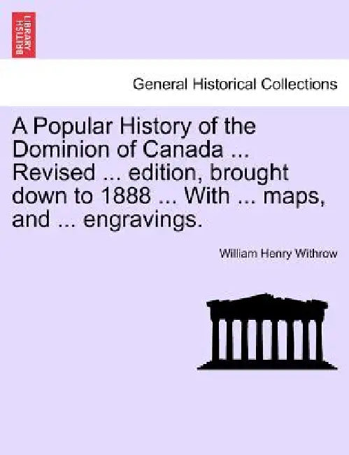 A Popular History of the Dominion of Canada ... Revised ... edition, brought down to 1888 ... With ... maps, and ... engravings. by William Henry Withrow