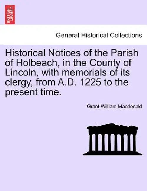 Historical Notices of the Parish of Holbeach, in the County of Lincoln, with Memorials of Its Clergy, from A.D. 1225 to the Present Time. by Grant William MacDonald