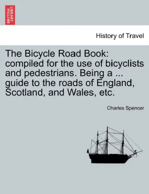 The Bicycle Road Book: Compiled for the Use of Bicyclists and Pedestrians. Being a ... Guide to the Roads of England, Scotland, and Wales, Et by Charles Spencer