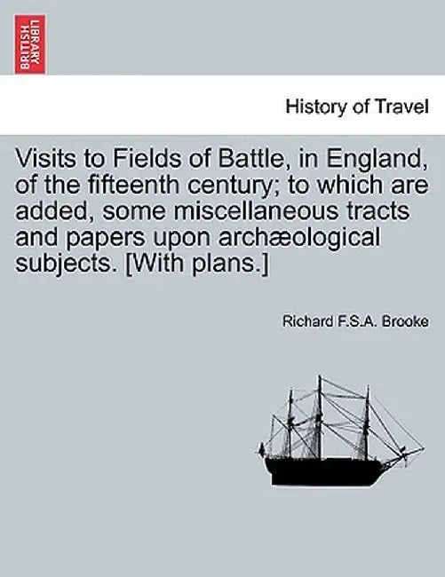 Visits to Fields of Battle, in England, of the Fifteenth Century; To Which Are Added, Some Miscellaneous Tracts and Papers Upon Archaeological Subject by Richard F. S. a. Brooke
