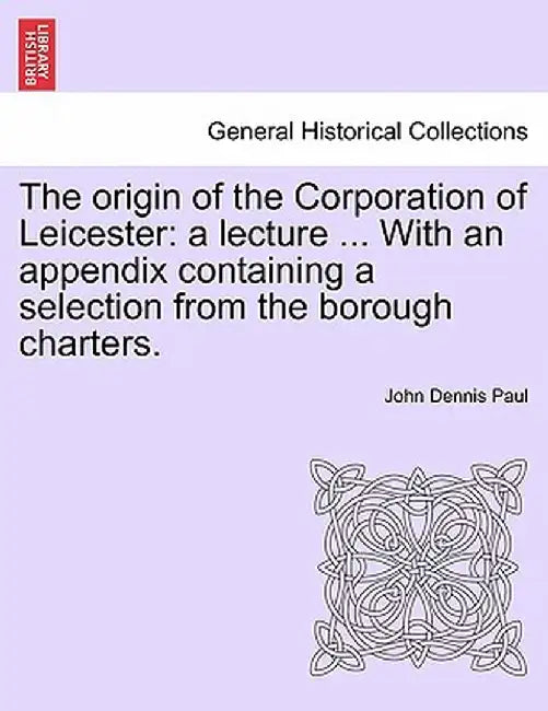 The Origin of the Corporation of Leicester: A Lecture ... with an Appendix Containing a Selection from the Borough Charters. by John Dennis Paul