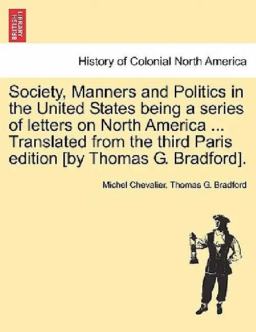 Society, Manners and Politics in the United States Being a Series of Letters on North America ... Translated from the Third Paris Edition [By Thomas G by Michel Chevalier, Thomas G. Bradford