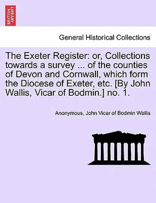 The Exeter Register: Or, Collections Towards a Survey ... of the Counties of Devon and Cornwall, Which Form the Diocese of Exeter, Etc. [By by Anonymous