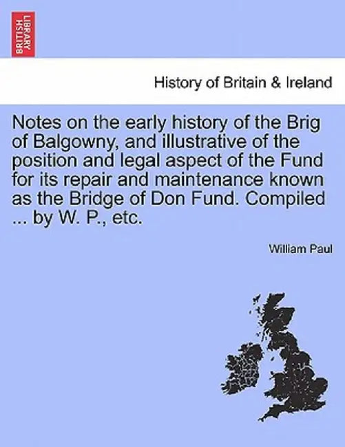 Notes on the Early History of the Brig of Balgowny, and Illustrative of the Position and Legal Aspect of the Fund for Its Repair and Maintenance Known by William Paul