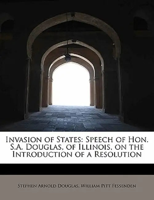 Invasion of States: Speech of Hon. S.A. Douglas, of Illinois, on the Introduction of a Resolution by William Pitt Fessenden Arnold Douglas