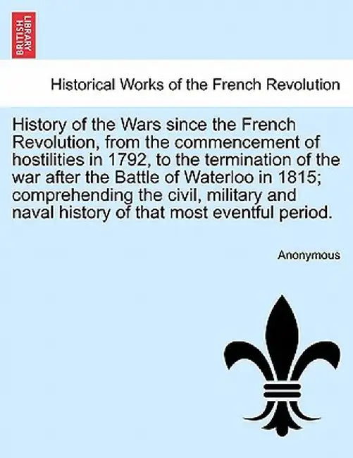 History of the Wars Since the French Revolution, from the Commencement of Hostilities in 1792, to the Termination of the War After the Battle of Water by Anonymous