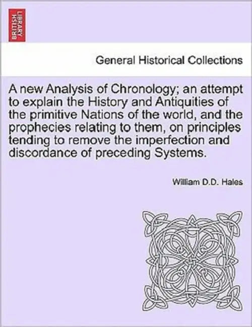 A new Analysis of Chronology; an attempt to explain the History and Antiquities of the primitive Nations of the world, and the prophecies relating to by William D. D. Hales