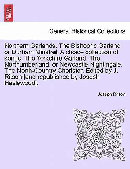 Northern Garlands. the Bishopric Garland or Durham Minstrel. a Choice Collection of Songs. the Yorkshire Garland. the Northumberland, or Newcastle Nig by Joseph Ritson