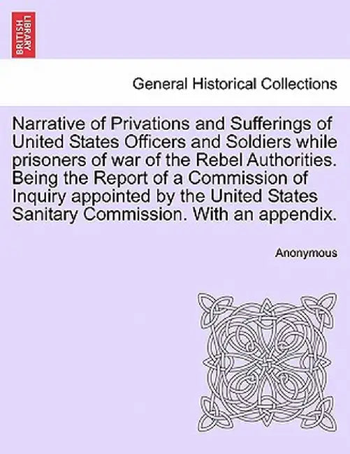 Narrative of Privations and Sufferings of United States Officers and Soldiers While Prisoners of War of the Rebel Authorities. Being the Report of a C by Anonymous