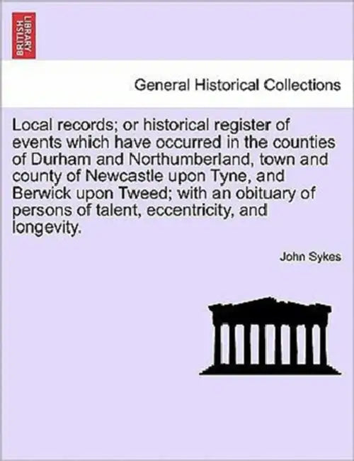 Local Records; Or Historical Register of Events Which Have Occurred in the Counties of Durham and Northumberland, Town and County of Newcastle Upon Ty by John Sykes