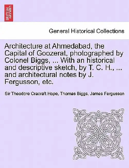 Architecture at Ahmedabad, the Capital of Goozerat, photographed by Colonel Biggs, ... With an historical and descriptive sketch, by T. C. H., ... and architectural notes by J. Fergusson, etc. by Sir Theodore Cracraft Hope
