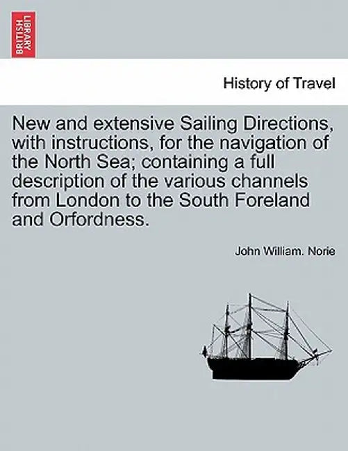 New and Extensive Sailing Directions, with Instructions, for the Navigation of the North Sea; Containing a Full Description of the Various Channels fr by John William Norie