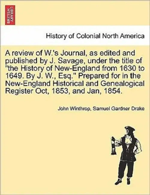 A Review of W.'s Journal, as Edited and Published by J. Savage, Under the Title of the History of New-England from 1630 to 1649. by J. W., Esq. Prepar by John Winthrop, Samuel Gardner Drake