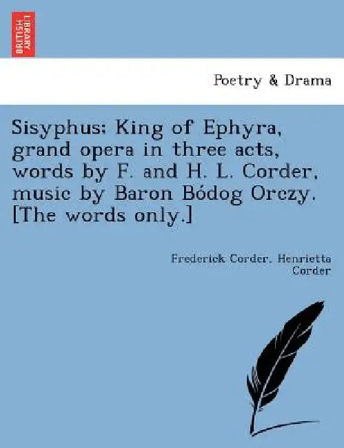 Sisyphus; King of Ephyra, Grand Opera in Three Acts, Words by F. and H. L. Corder, Music by Baron Bo Dog Orczy. [The Words Only.] by Frederick Corder, Henrietta Corder