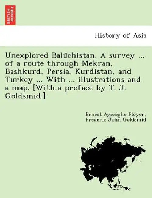 Unexplored Balūchistan. A survey ... of a route through Mekran, Bashkurd, Persia, Kurdistan, and Turkey ... With ... illustrations and a map. [W by Ernest Ayscoghe Floyer, Frederic John Goldsmid