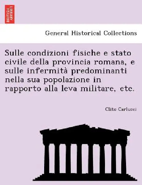 Sulle Condizioni Fisiche E Stato Civile Della Provincia Romana, E Sulle Infermita Predominanti Nella Sua Popolazione in Rapporto Alla Leva Militare, E by Clito Carlucci