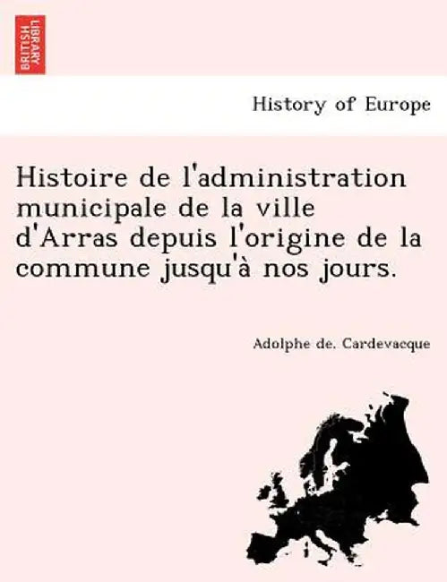Histoire de L'Administration Municipale de La Ville D'Arras Depuis L'Origine de La Commune Jusqu'a Nos Jours. by Adolphe De Cardevacque