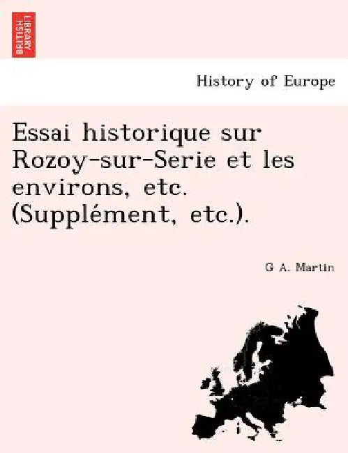Essai historique sur Rozoy-sur-Serie et les environs, etc. (Supplément, etc.). by G. A. Martin