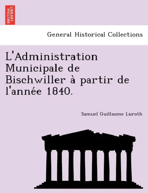 L'Administration Municipale de Bischwiller a Partir de L'Anne E 1840. by Samuel Guillaume Luroth