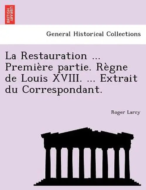 La Restauration ... Premiere Partie. Regne de Louis XVIII. ... Extrait Du Correspondant. by Roger Larcy