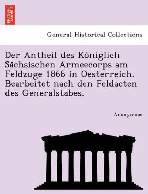 Der Antheil Des Ko Niglich Sa Chsischen Armeecorps Am Feldzuge 1866 in Oesterreich. Bearbeitet Nach Den Feldacten Des Generalstabes. by Anonymous