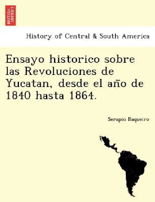 Ensayo historico sobre las Revoluciones de Yucatan, desde el año de 1840 hasta 1864. by Serapio Baqueiro