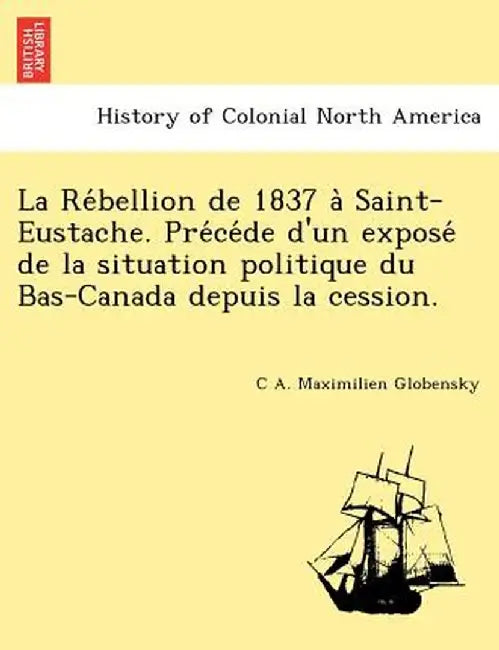 La Re Bellion de 1837 a Saint-Eustache. Pre Ce de D'Un Expose de La Situation Politique Du Bas-Canada Depuis La Cession. by C. A. Maximilien Globensky