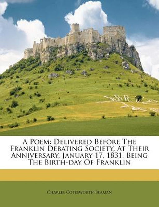 A Poem: Delivered Before the Franklin Debating Society, at Their Anniversary, January 17, 1831, Being the Birth-Day of Frankli by Charles Cotesworth Beaman