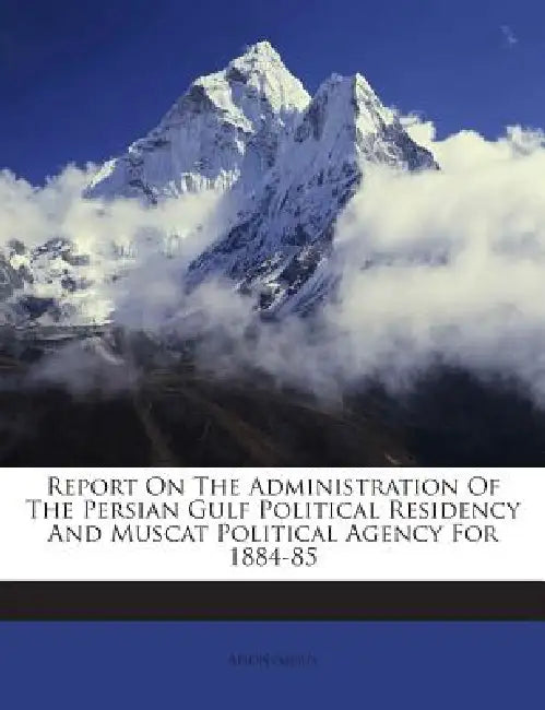 Report On The Administration Of The Persian Gulf Political Residency And Muscat Political Agency For 1884-85 by Anonymous